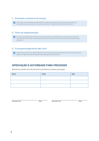 2
7. Exclusões exclusivas do escopo
[Descreva como você pretende implementar o projeto. Por exemplo, todas as partes do projeto serão
executadas ao mesmo tempo ou isso será incremental? O que será incluído em cada versão?]
8. Plano de implementação
[Inclua recomendaçõesque levem à solução proposta por você. Apresente um resumo do que você está
propondo fazer e de como você alcançará as metas. Você poderá fornecer mais detalhesna seção ‘Nossa
proposta’.]
9. Cronograma/agenda de alto nível
[Descreva qual será o cronograma/agenda de alto nível que planejará, projetará, desenvolverá e implantará o
projeto. Em geral, quando você espera que este projeto seja concluído?]
APROVAÇÃO E AUTORIDADE PARA PROCEDER
Aprovamos o projeto como descrito acima e autorizamos a equipe a prosseguir.
Nome Título Data
Aprovado por Data Aprovado por Data
 