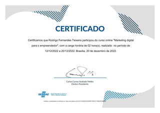 Certificamos que Rodrigo Fernandes Teixeira participou do curso online "Marketing digital
para o empreendedor", com a carga horária de 02 hora(s), realizado no período de
12/12/2022 a 20/12/2022. Brasília, 20 de dezembro de 2022.
Verifique a autenticidade do certificado em: https://ava.sebrae.com.br/?AT=42402D3C2540B3F198C3C1794B345C6652FD
 
