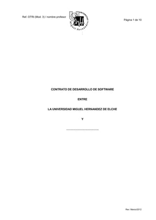 Ref. OTRI (Mod. 3) / nombre profesor
                                                                Página 1 de 10




                       CONTRATO DE DESARROLLO DE SOFTWARE


                                           ENTRE


                     LA UNIVERSIDAD MIGUEL HERNANDEZ DE ELCHE


                                            Y


                                       …………………………….




                                                                 Rev: Marzo/2012
 