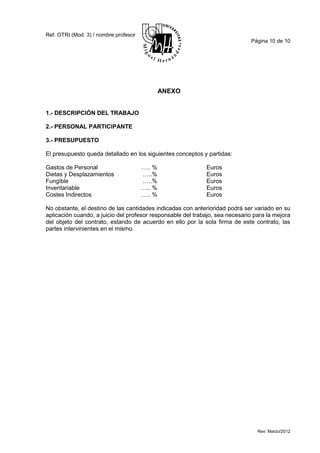 Ref. OTRI (Mod. 3) / nombre profesor
                                                                              Página 10 de 10




                                               ANEXO


1.- DESCRIPCIÓN DEL TRABAJO

2.- PERSONAL PARTICIPANTE

3.- PRESUPUESTO

El presupuesto queda detallado en los siguientes conceptos y partidas:

Gastos de Personal                     ….. %                 Euros
Dietas y Desplazamientos               …..%                  Euros
Fungible                               …..%                  Euros
Inventariable                          ….. %                 Euros
Costes Indirectos                      ….. %                 Euros

No obstante, el destino de las cantidades indicadas con anterioridad podrá ser variado en su
aplicación cuando, a juicio del profesor responsable del trabajo, sea necesario para la mejora
del objeto del contrato, estando de acuerdo en ello por la sola firma de este contrato, las
partes intervinientes en el mismo.




                                                                                 Rev: Marzo/2012
 
