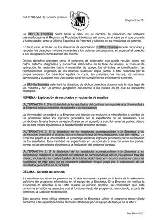 Ref. OTRI (Mod. 3) / nombre profesor
                                                                                  Página 5 de 10




La UMH/ la Empresa podrá llevar a cabo, en su nombre, la protección del software
desarrollado ante el Registro de Propiedad Intelectual así como, en el caso en el que proceda
y fuera posible, ante la Oficina Española de Patentes y Marcas en su modalidad de patente.

En todo caso, el titular de los derechos de explotación (UMH/Empresa) deberá reconocer y
respetar los derechos morales inherentes a los autores del programa, en especial el derecho
a ser designados como autores del mismo.

Dichos derechos protegen tanto el programa de ordenador que pueda resultar como los
datos, listados, diagramas y esquemas elaborados en la fase de análisis, el manual de
aplicación, los restantes datos y materiales de apoyo, los símbolos de identificación, las
reproducciones originales de los mismos, cualquier copia parcial o total realizada por la
propia empresa, los derechos legales de copia, las patentes, las marcas, los secretos
comerciales y cualquier otro que pueda surgir en cumplimiento del presente contrato.

La UMH/la Empresa ostentará la titularidad de dichos derechos durante toda la vida legal de
los mismos y con un ámbito geográfico circunscrito a los países en los que se encuentre
protegido.

NOVENA.- Explotación de resultados y regulación de regalías

[ALTERNATIVA 1: Si la titularidad de los resultados del contrato corresponde a la Universidad y
la Empresa tuviese intención de proceder a su explotación]

La Universidad concederá a la Empresa una licencia no exclusiva e intransferible a cambio de
un porcentaje sobre los ingresos generados por la explotación de los resultados. Las
condiciones de esta licencia se especificarán en un acuerdo a suscribir entre las partes, dentro
de los seis meses siguientes a la finalización del presente contrato.

[ALTERNATIVA 2: Si la titularidad de los resultados correspondiese a la Empresa y su
contribución financiera al contrato no se correspondiera con el presupuesto total del mismo, La
Empresa pagará a la Universidad un porcentaje sobre los ingresos generados por la explotación
de los resultados. Esta cantidad se especificará en un contrato a suscribir entre las partes,
dentro de los seis meses siguientes a la finalización del presente contrato.

[ALTERNATIVA 3: Si la titularidad de los resultados correspondiese a la Empresa y su
contribución financiera al desarrollo del software se correspondiera con el presupuesto total del
mismo, incluyendo los costes totales de la Universidad tanto en recursos humanos como en
materiales; en este caso no es necesario establecer ningún pago por la explotación de los
resultados generados en el contrato]

DÉCIMA.- Garantía de servicio

Se establece un plazo de garantía de 20 días naturales, a partir de la fecha de la instalación
definitiva del programa informático en el equipo de la Empresa. Si la Empresa no notifica la
existencia de defectos a la UMH durante el periodo referido, se considerará que está
conforme en todos los aspectos con el funcionamiento del programa, renunciando, a partir de
entonces, a cualquier reclamación.

Esta garantía será válida siempre y cuando la Empresa utilice el programa desarrollado
conforme a las especificaciones técnicas realizadas por el equipo de trabajo de la UMH.


                                                                                   Rev: Marzo/2012
 