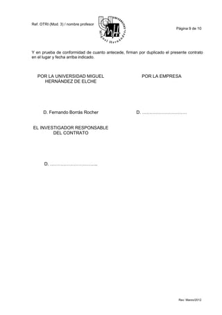 Ref. OTRI (Mod. 3) / nombre profesor
                                                                          Página 9 de 10




Y en prueba de conformidad de cuanto antecede, firman por duplicado el presente contrato
en el lugar y fecha arriba indicado.



   POR LA UNIVERSIDAD MIGUEL                            POR LA EMPRESA
     HERNÁNDEZ DE ELCHE




      D. Fernando Borrás Rocher                      D. …………………………


EL INVESTIGADOR RESPONSABLE
        DEL CONTRATO




       D. …………………………..




                                                                           Rev: Marzo/2012
 