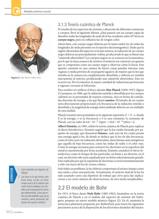 52 © Santillana
Modelo atómico actual
Figura 21. Max Planck (1858-1947).
2.1.3 Teoría cuántica de Planck
El estudio de los espectros de emisión y absorción de diferentes sustancias
y cuerpos, llevó al siguiente dilema: ¿Qué pasaría con un cuerpo capaz de
absorber todas las longitudes de onda de la luz incidente sobre él? Sería un
cuerpo negro, pues no reflejaría luz de ningún color.
Ahora bien, este cuerpo negro debería por lo tanto emitir luz de todas las
longitudes de onda presentes en el espectro electromagnético. Dado que la
región ultravioleta del espectro es la más extensa, la radiación de un cuerpo
negro debería ser principalmente violeta, produciendo lo que se llamó una
“catástrofe ultravioleta”. Los cuerpos negros no se conocen en la naturaleza,
por lo que la única manera de resolver el misterio era construir un aparato
que se comportara como un cuerpo negro y observar cómo lo hacía. Este
aparato consistía en una cámara de hierro cuyas paredes internas eran
rugosas y estaba provista de un pequeño agujero, de manera que la luz que
entraba en la cámara era completamente absorbida, y debería ser emitida
nuevamente al exterior, produciendo una catástrofe ultravioleta. Esto no
ocurrió así. Por el contrario, la mayor cantidad de radiaciones pertenecían
a regiones cercanas al infrarrojo.
Para resolver el conflicto el físico alemán Max Planck (1858-1947) (figura
21) propuso, en 1900, que la radiación emitida o absorbida por los cuerpos
calientes no se presentaba de manera continua, sino en forma de cantida-
des discretas de energía, a las que llamó cuantos. El tamaño de un cuanto
sería directamente proporcional a la frecuencia de la radiación emitida o
absorbida y la magnitud de energía intercambiada debería ser un múltiplo
de esta unidad.
Planck resumió estos postulados en la siguiente expresión: E ϭ h ؒ ␯, donde
E es la energía, ␯ es la frecuencia y h es una constante, la constante de
Planck, con un valor de 6,6 ؒ 10Ϫ27
ergios ؒ s (6,6 ؒ 10Ϫ34
julios ؒ s).
Albert Einstein, en 1905, utilizó la teoría cuántica de Planck para explicar
el efecto fotoeléctrico. Einstein sugirió que la luz estaba formada por pa-
quetes de energía, que denominó fotones, cada uno de los cuales poseía
una energía igual a hn, de donde se deduce que la luz de alta frecuencia,
como el color azul o la radiación ultravioleta, tiene fotones más energéticos
que aquella de baja frecuencia, como las ondas de radio o el color rojo.
Como la energía necesaria para remover los electrones en la superficie del
metal es suministrada por la luz incidente, Einstein consideró el efecto fo-
toeléctrico como el choque de dos partículas: un fotón y un electrón, en el
cual, un electrón sólo sería expulsado por un fotón suficientemente grande.
Esto explicaba por qué la expulsión de electrones ocurría instantáneamente
y sólo con haces de luz de ciertos colores.
Solo había un problema: la luz debería comportarse al mismo tiempo como
una onda y como una partícula. Actualmente, el carácter dual de la luz ha
sido aceptado como una hipótesis de trabajo que sirve para dar explica-
ciones a un cierto número de observaciones, de otro modo inexplicables.
2.2 El modelo de Bohr
En 1913, el físico danés Niels Bohr (1885-1962), basándose en la teoría
cuántica de Planck y en el análisis del espectro de emisión del hidró-
geno, propuso un nuevo modelo atómico (figura 22). En él, mantenía la
estructura planetaria propuesta por Rutherford, pero hacía las siguientes
precisiones acerca de la disposición de los electrones alrededor del núcleo:
EJERCICIO
1. ¿Qué entiendes por hipótesis de
trabajo?
2. Con base en lo que hemos visto
hasta ahora, escribe un breve
ensayo acerca de la relación que
existe entre la realidad y los mo-
delos que ha propuesto la ciencia
pararepresentarla.¿Creesqueex-
isteunasolarealidadoque,porel
contrario, somos prisioneros del
alcance de nuestros sentidos?
QUIM10-U2(38-71).indd 52 1/12/09 13:55
 