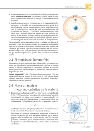 53© Santillana
Componente: Procesos físicos
■ Los átomos presentan un cierto número de órbitas posibles, denomi-
nadas estados estacionarios, en las que un electrón puede girar sin
que ocurra emisión o absorción de energía. En este estado, el átomo
es estable.
■ Cuando un átomo absorbe o emite energía en forma de radiación, los
electrones a su alrededor son promovidos de una órbita a otra. Si un
electrón absorbe energía, pasa a una órbita mayor, alejándose del nú-
cleo. Al emitir luego esta energía, desciende a un estado menor, más
cerca del núcleo (figura 22). La cantidad de energía necesaria para pasar
de un nivel a otro está cuantizada, según la ecuación propuesta por
Planck. De esta manera, el colapso atómico que se desprendía del mo-
delo de Rutherford no era posible bajo estos nuevos supuestos, pues, un
electrón no puede descender más allá de un nivel de energía mínimo.
Estos postulados fueron planteados por Bohr en relación con el átomo de
hidrógeno, el más sencillo que se conoce. Sin embargo, el análisis de los
espectros de emisión de otros átomos mostraba estructuras internas más
complejas, que no eran explicadas satisfactoriamente por este modelo.
Además, tampoco era claro por qué eran posibles sólo ciertas órbitas y
por qué había discrepancias tan grandes entre las órbitas de diferentes
átomos.
2.3 El modelo de Sommerfeld
Algunos años después, espectroscopios más sensibles, permitieron ob-
servar que algunas de las líneas que formaban los espectros de emisión
estaban en realidad compuestas de varias líneas más finas, lo cual hizo
pensar que existían estados energéticos intermedios, entre los orbitales
propuestos por Bohr.
Arnold Sommerfeld (1868-1951), físico alemán, propuso en 1916, una
ligera modificación al modelo de Bohr, según la cual, existían órbitas
elípticas, además de circulares, permitiendo la existencia de niveles y
subniveles de energía (figura 23).
2.4 Hacia un modelo
mecánico-cuántico de la materia
■ La materia es ondulatoria: en 1924, el físico francés Louis de Broglie
(1892-1977) planteó que si la energía podía ser particulada, la materia
también podía entenderse como energía en forma de ondas. De esta
suerte, para una partícula cualquiera, en movimiento, habría una
onda asociada. De Broglie sintetizó esta idea en la siguiente ecuación:
donde ␭ y ␯ describen la longitud y la frecuencia de la onda asociada,
h es la constante de Planck y m es la masa de la partícula.
La ecuación de De Broglie implica que si m es grande, la longitud de
onda es tan pequeña que no es perceptible. Mientras que, si m es tan
pequeña como en un electrón, la onda asociada tiene una ␭ elevada
y medible. Esto explica que en nuestra experiencia diaria, la materia
no aparente una naturaleza ondulatoria, como sí lo hace en el mundo
subatómico.
Figura 22. Modelo atómico de Bohr.
Figura 23. Modelo de Sommerfeld
para el átomo de neón (Z ϭ 10).
h
␭ ϭ m ؒ n
Neón (10)
1121
22
QUIM10-U2(38-71).indd 53 1/12/09 13:55
 