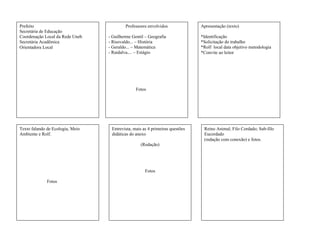 Prefeito
Secretária de Educação
Coordenação Local da Rede Uneb
Secretária Acadêmica
Orientadora Local
Professores envolvidos
- Guilherme Gentil – Geografia
- Risovaldo... – História
- Geraldo... – Matemática
- Raidalva.... – Estágio
Fotos
Apresentação (texto)
*Identificação
*Solicitação do trabalho
*Rolf local data objetivo metodologia
*Convite ao leitor
Texto falando de Ecologia, Meio
Ambiente e Rolf.
Fotos
Entrevista, mais as 4 primeiras questões
didáticas do anexo
(Redação)
Fotos
Reino Animal, Filo Cordado; Sub-filo
Eucordado
(redação com conexão) e fotos.
 