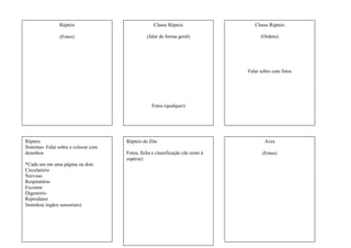 Répteis
(Fotos)
Classe Répteis
(falar de forma geral)
Fotos (qualquer)
Classe Répteis
(Ordens)
Falar sobre com fotos
Répteis
Sistemas- Falar sobre e colocar com
desenhos
*Cada um em uma página ou dois
Circulatório
Nervoso
Respiratório
Excretor
Digestório
Reprodutor
Sentidos( órgãos sensoriais)
Répteis do Zôo
Fotos, ficha e classificação (de reino à
espécie)
Aves
(Fotos)
 