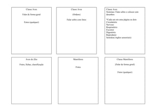 Classe Aves
Falar de forma geral
Fotos (qualquer)
Classe Aves
(Ordens)
Falar sobre com fotos
Classe Aves
Sistemas- Falar sobre e colocar com
desenhos
*Cada um em uma página ou dois
Circulatório
Nervoso
Respiratório
Excretor
Digestório
Reprodutor
Sentidos( órgãos sensoriais)
Aves do Zôo
Fotos, fichas, classificação
Mamíferos
Fotos
Classe Mamíferos
(Falar de forma geral)
Fotos (qualquer)
 