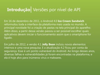 Introdução| Versões por nível de API
Em 16 de dezembro de 2011, o Android 4.0 Ice Cream Sandwich
reformulou toda a interface da plataforma mais usada no mundo. A
principal novidade foi a criação de pastas na tela principal do aparelho.
Além disso, a partir dessa versão passou a ser possível escolher quais
aplicativos devem iniciar o funcionamento assim que o smartphone for
ligado.

Em julho de 2012, a versão 4.1 Jelly Bean incluiu novos elementos
internos e uma nova pesquisa. E a atualização 4.2 ficou por conta da
segurança. Esse é um ponto vulnerável do Android. Ao longo desses anos,
diversas falhas e vulnerabilidades já foram encontradas na plataforma, e
ela é hoje alvo para inúmeros vírus e malwares.

 
