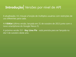 Introdução| Versões por nível de API
A atualização, 4.3, trouxe a função de múltiplos usuários com restrições de
uso diferentes para cada.
4.4 KitKat (última versão, lançada em 31 de outubro de 2013 junto com o
novo smartphone do Google Nexus 5)
A próxima versão 5.0 - Key Lime Pie - está prevista para ser lançada no
dia 5 de outubro deste ano.

 