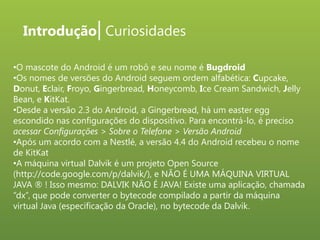 Introdução| Curiosidades
•O mascote do Android é um robô e seu nome é Bugdroid
•Os nomes de versões do Android seguem ordem alfabética: Cupcake,
Donut, Eclair, Froyo, Gingerbread, Honeycomb, Ice Cream Sandwich, Jelly
Bean, e KitKat.
•Desde a versão 2.3 do Android, a Gingerbread, há um easter egg
escondido nas configurações do dispositivo. Para encontrá-lo, é preciso
acessar Configurações > Sobre o Telefone > Versão Android
•Após um acordo com a Nestlé, a versão 4.4 do Android recebeu o nome
de KitKat
•A máquina virtual Dalvik é um projeto Open Source
(http://code.google.com/p/dalvik/), e NÃO É UMA MÁQUINA VIRTUAL
JAVA ® ! Isso mesmo: DALVIK NÃO É JAVA! Existe uma aplicação, chamada
“dx”, que pode converter o bytecode compilado a partir da máquina
virtual Java (especificação da Oracle), no bytecode da Dalvik.

 