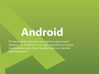 Android
Primeiramente Android é um sistema operacional
baseado no núcleo do Linux para dispositivos móveis,
desenvolvido pela Open Handset Alliance, liderada
pelo Google Inc.

 