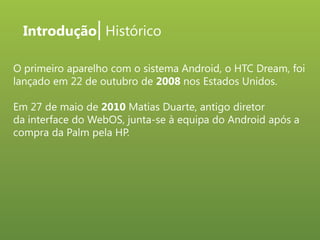 Introdução| Histórico
O primeiro aparelho com o sistema Android, o HTC Dream, foi
lançado em 22 de outubro de 2008 nos Estados Unidos.
Em 27 de maio de 2010 Matias Duarte, antigo diretor
da interface do WebOS, junta-se à equipa do Android após a
compra da Palm pela HP.

 