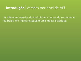 Introdução| Versões por nível de API
As diferentes versões de Android têm nomes de sobremesas
ou bolos (em inglês) e seguem uma lógica alfabética:

 