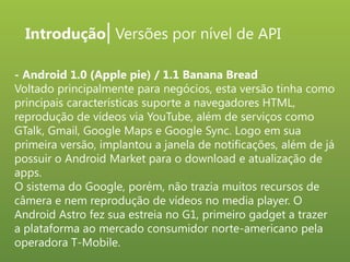 Introdução| Versões por nível de API
- Android 1.0 (Apple pie) / 1.1 Banana Bread
Voltado principalmente para negócios, esta versão tinha como
principais características suporte a navegadores HTML,
reprodução de vídeos via YouTube, além de serviços como
GTalk, Gmail, Google Maps e Google Sync. Logo em sua
primeira versão, implantou a janela de notificações, além de já
possuir o Android Market para o download e atualização de
apps.
O sistema do Google, porém, não trazia muitos recursos de
câmera e nem reprodução de vídeos no media player. O
Android Astro fez sua estreia no G1, primeiro gadget a trazer
a plataforma ao mercado consumidor norte-americano pela
operadora T-Mobile.

 