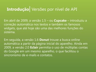Introdução| Versões por nível de API
Em abril de 2009, a versão 1.5 – ou Cupcake – introduziu a
correção automática nos textos e também os famosos
widgets, que até hoje são uma das melhores funções do
sistema.
Em seguida, a versão 1.6 Donut trouxe a busca online
automática a partir da página inicial do aparelho. Ainda em
2009, a versão 2.0 Eclair permitia o uso de múltiplas contas
do Google em um mesmo aparelho, o que facilitou o
sincronismo de e-mails e contatos.

 