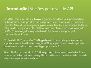 Introdução| Versões por nível de API
Em 2010, com a versão 2.2 Froyo, a grande novidade foi a possibilidade
de transformar o dispositivo em um ponto de acesso via wi-fi usando a
rede 3G. Além disso, um grande passo nessa fase foi a introdução do Flash
(plug-in de navegador entre plataformas que oferece recursos avançados
na Web) no navegador, o que bateu de frente com seu principal
concorrente, o iPhone.

No final de 2010, a versão 2.3 Gingerbread trouxe pela primeira vez o
suporte a voz sobre IP, a tecnologia VOIP, que permite o uso de aplicativos
para chamadas de voz como o Skype, por exemplo.
Já em 2011, com o Android 3.0 Honeycomb , tornou-se possível utilizar o
sistema em telas maiores, com gráficos melhores e um sistema de barra de
avisos totalmente reformulado.

 