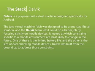 The Stack| Dalvik
Dalvik is a purpose-built virtual machine designed specifically for
Android.
The Java virtual machine (VM) was designed to be a one-size-fits-all
solution, and the Dalvik team felt it could do a better job by
focusing strictly on mobile devices. It looked at which constraints
specific to a mobile environment are least likely to change in the
future. One of these is the limited battery life, and the other is the
size of ever-shrinking mobile devices. Dalvik was built from the
ground up to address those constraints.
 