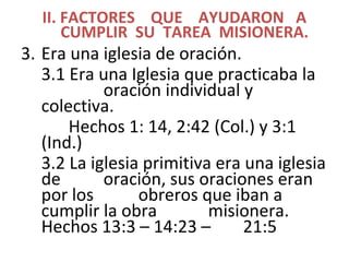 II. FACTORES QUE AYUDARON A
CUMPLIR SU TAREA MISIONERA.
3. Era una iglesia de oración.
3.1 Era una Iglesia que practicaba la
oración individual y
colectiva.
Hechos 1: 14, 2:42 (Col.) y 3:1
(Ind.)
3.2 La iglesia primitiva era una iglesia
de oración, sus oraciones eran
por los obreros que iban a
cumplir la obra misionera.
Hechos 13:3 – 14:23 – 21:5
 