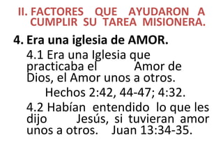 II. FACTORES QUE AYUDARON A
CUMPLIR SU TAREA MISIONERA.
4. Era una iglesia de AMOR.
4.1 Era una Iglesia que
practicaba el Amor de
Dios, el Amor unos a otros.
Hechos 2:42, 44-47; 4:32.
4.2 Habían entendido lo que les
dijo Jesús, si tuvieran amor
unos a otros. Juan 13:34-35.
 