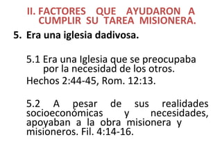 II. FACTORES QUE AYUDARON A
CUMPLIR SU TAREA MISIONERA.
5. Era una iglesia dadivosa.
5.1 Era una Iglesia que se preocupaba
por la necesidad de los otros.
Hechos 2:44-45, Rom. 12:13.
5.2 A pesar de sus realidades
socioeconómicas y necesidades,
apoyaban a la obra misionera y
misioneros. Fil. 4:14-16.
 