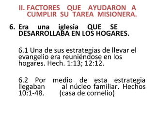 II. FACTORES QUE AYUDARON A
CUMPLIR SU TAREA MISIONERA.
6. Era una iglesia QUE SE
DESARROLLABA EN LOS HOGARES.
6.1 Una de sus estrategias de llevar el
evangelio era reuniéndose en los
hogares. Hech. 1:13; 12:12.
6.2 Por medio de esta estrategia
llegaban al núcleo familiar. Hechos
10:1-48. (casa de cornelio)
 