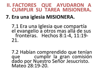 II. FACTORES QUE AYUDARON A
CUMPLIR SU TAREA MISIONERA.
7. Era una iglesia MISIONERA.
7.1 Era una Iglesia que compartía
el evangelio a otros mas allá de sus
fronteras. Hechos 8:1-4, 11:19-
21.
7.2 Habían comprendido que tenían
que cumplir la gran comisión
dado por Nuestro Señor Jesucristo.
Mateo 28:19-20.
 