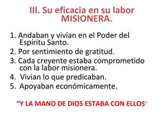 III. Su eficacia en su labor
MISIONERA.
1. Andaban y vivían en el Poder del
Espíritu Santo.
2. Por sentimiento de gratitud.
3. Cada creyente estaba comprometido
con la labor misionera.
4. Vivian lo que predicaban.
5. Apoyaban económicamente.
“Y LA MANO DE DIOS ESTABA CON ELLOS”
 