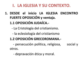 I. LA IGLESIA Y SU CONTEXTO.
1. DESDE el inicio LA IGLESIA ENCONTRO
FUERTE OPOSICIÓN y ventaja.
1.1 OPOSICIÓN JUDAÍCA.-
- La Cristología del cristianismo.
- la eclesiología del cristianismo
1.2 OPOSICIÓN GRECOROMANA.-
- persecución política, religiosa, social y
otros.
- depravación ética y moral.
 