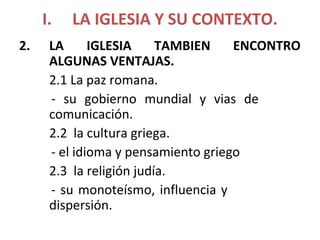 I. LA IGLESIA Y SU CONTEXTO.
2. LA IGLESIA TAMBIEN ENCONTRO
ALGUNAS VENTAJAS.
2.1 La paz romana.
- su gobierno mundial y vias de
comunicación.
2.2 la cultura griega.
- el idioma y pensamiento griego
2.3 la religión judía.
- su monoteísmo, influencia y
dispersión.
 