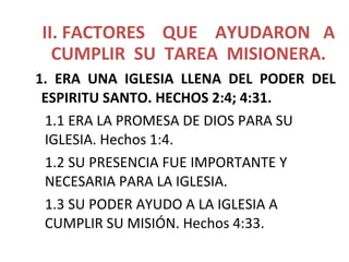 II. FACTORES QUE AYUDARON A
CUMPLIR SU TAREA MISIONERA.
1. ERA UNA IGLESIA LLENA DEL PODER DEL
ESPIRITU SANTO. HECHOS 2:4; 4:31.
1.1 ERA LA PROMESA DE DIOS PARA SU
IGLESIA. Hechos 1:4.
1.2 SU PRESENCIA FUE IMPORTANTE Y
NECESARIA PARA LA IGLESIA.
1.3 SU PODER AYUDO A LA IGLESIA A
CUMPLIR SU MISIÓN. Hechos 4:33.
 