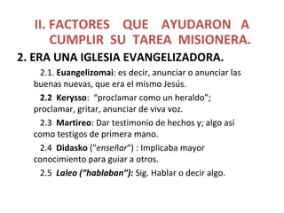 II. FACTORES QUE AYUDARON A
CUMPLIR SU TAREA MISIONERA.
2. ERA UNA IGLESIA EVANGELIZADORA.
2.1. Euangelizomai: es decir, anunciar o anunciar las
buenas nuevas, que era el mismo Jesús.
2.2 Kerysso: “proclamar como un heraldo”;
proclamar, gritar, anunciar de viva voz.
2.3 Martireo: Dar testimonio de hechos y; algo así
como testigos de primera mano.
2.4 Didasko ("enseñar") : Implicaba mayor
conocimiento para guiar a otros.
2.5 Laleo (“hablaban”): Sig. Hablar o decir algo.
 