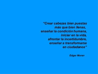 “ Crear cabezas bien puestas más que bien llenas,  enseñar la condición humana, iniciar en la vida, afrontar la incertidumbre, enseñar a transformarse en ciudadanos” Edgar Moran  