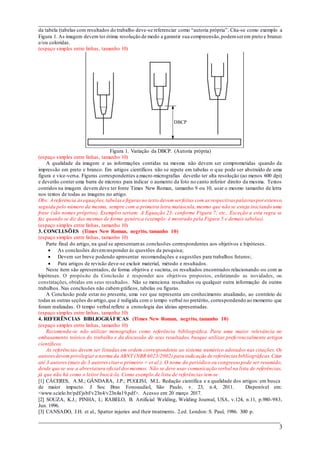 ___________________________________________________________________________
___________________________________________________________________________
3
da tabela (tabelas com resultados do trabalho deve-se referenciar como “autoria própria”. Cita-se como exemplo a
Figura 1. As imagem devem ter ótima resolução de modo a garantir sua compreensão,podemserem preto e branco
e/ou coloridas.
(espaço simples entre linhas, tamanho 10)
Figura 1. Variação da DBCP. (Autoria própria)
(espaço simples entre linhas, tamanho 10)
A qualidade da imagem e as informações contidas na mesma não devem ser comprometidas quando da
impressão em preto e branco. Em artigos científicos não se repete em tabelas o que pode ser abstraído de uma
figura e vice-versa. Figuras correspondentes a macro-micrografias deverão ter alta resolução (ao menos 600 dpi)
e deverão conter uma barra de microns para indicar o aumento da foto no canto inferior direito da mesma. Textos
contidos na imagem devem deve ter fonte Times New Roman, tamanho 9 ou 10, usar o mesmo tamanho de letra
nos textos de todas as imagens no artigo.
Obs: A referência àsequações,tabelase figuras no texto devem ser feitas com as respectivas palavras por extenso,
seguida pelo número da mesma, sempre com a primeira letra maiúscula,mesmo que não se esteja iniciando uma
frase (são nomes próprios). Exemplos seriam: A Equação 23; conforme Figura 7; etc.. Exceção a esta regra se
faz quando se diz das mesmas de forma genérica (exemplo: é mostrado pela Figura 5 e demais tabelas).
(espaço simples entre linhas, tamanho 10)
3. CONCLUSÕES (Times New Roman, negrito, tamanho 10)
(espaço simples entre linhas, tamanho 10)
Parte final do artigo, na qual se apresentamas conclusões correspondentes aos objetivos e hipóteses.
 As conclusões devemresponder às questões da pesquisa;
 Devem ser breve podendo apresentar recomendações e sugestões para trabalhos futuros;
 Para artigos de revisão deve-se excluir material, método e resultados.
Neste item são apresentados, de forma objetiva e sucinta, os resultados encontrados relacionando -os com as
hipóteses. O propósito da Conclusão é responder aos objetivos propostos, enfatizando as novidades, ou
constatações, obtidas em seus resultados. Não se menciona resultados ou qualquer outra informação de outros
trabalhos. Nas conclusões não cabemgráficos, tabelas ou figuras.
A Conclusão pode estar no presente, uma vez que representa um conhecimento atualizado, ao contrário de
todas as outras seções do artigo,que é redigida com o tempo verbal no pretérito, correspondendo ao momento que
foram realizadas. O tempo verbal reflete a cronologia das ideias apresentadas.
(espaço simples entre linhas, tamanho 10)
4. REFERÊNCIAS BIBLIOGRÁFICAS (Times New Roman, negrito, tamanho 10)
(espaço simples entre linhas, tamanho 10)
Recomenda-se não utilizar monografias como referência bibliográfica. Para uma maior relevância no
embasamento teórico do trabalho e da discussão de seus resultados, busque utilizar preferencialmente artigos
científicos.
As referências devem ser listadas em ordem correspondente ao sistema numérico adotados nas citações. Os
autoresdevem privilegiara norma da ABNT (NBR 6023/2002) para indicação de referências bibliográficas.Citar
até 3 autores(mais de 3 autorescitaro primeiro + et al.). O nome do periódico ou congresso pode ser resumido,
desde que se use a abreviatura oficial dosmesmos. Não se deve usar comunicação verbal na lista de referências,
já que não há como o leitor buscá-la. Como exemplo de lista de referências tem-se:
[1] CÁCERES, A.M.; GÂNDARA, J.P.; PUGLISI, M.L. Redação científica e a qualidade dos artigos: em busca
de maior impacto. J Soc Bras Fonoaudiol, São Paulo, v. 23, n.4, 2011. Disponível em:
<www.scielo.br/pdf/jsbf/v23n4/v23n4a19.pdf>. Acesso em: 20 março 2017.
[2] SOUZA, K.J.; PINHA, I.; RABELO, B. Artificial Welding, Welding Journal, USA, v.124, n.11, p.980-983,
Jun. 1996.
[3] CANSADO, J.H. et al., Spatter injuries and their treatments. 2.ed. London: S. Paul, 1986. 300 p.
DBCP
 