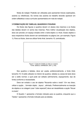 3
Notas de rodapé: Poderão ser utilizadas para apresentar breves explicações,
autores ou referências. Os nomes dos autores do trabalho deverão aparecer em
ordem alfabética e seus currículos apresentados em nota de rodapé.
3 FORMATAÇÃO DE TABELAS, QUADROS E FIGURAS
Os títulos das figuras e quadros devem vir abaixo dos mesmos e os títulos
das tabelas devem vir acima das mesmas. Para melhor visualização dos objetos,
deve ser previsto um espaço simples entre o texto-objeto e o título. Esses objetos e
seus respectivos títulos devem ser centralizados na página (ver, por exemplo, Figura
1). Para os títulos, deve-se utilizar fonte Arial, tamanho 10, centralizado.
Figura 1- Carta de Crédito (a vista ou a prazo)
Fonte: (BIZELLI; BARBOSA, 2001, p. 69).
Nos quadros e tabelas, deve ser usada, preferencialmente, a fonte Arial,
tamanho 10. O estilo utilizado no interior de quadros, tabelas ou caixas de texto deve
ser o estilo normal, o qual pode ser editado (alinhamento, espaçamento, tipo de
fonte) conforme a necessidade.
Deve ser evitado o uso de objetos "flutuando sobre o texto". Em vez disso,
utilizar a opção: ...formatar objeto ...layout ...alinhado. Preferencialmente na inserção
de objetos e na colagem (usar “colar especial”) deve ser desabilitada a opção “flutuar
no texto”.
O Quadro 1 apresenta o formato indicado para os quadros, enquanto que a
Tabela 1 apresenta o formato indicado para as tabelas.
 