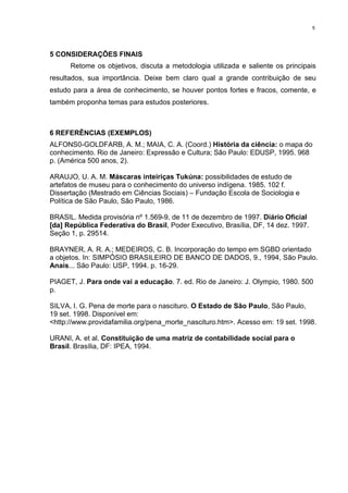 5
5 CONSIDERAÇÕES FINAIS
Retome os objetivos, discuta a metodologia utilizada e saliente os principais
resultados, sua importância. Deixe bem claro qual a grande contribuição de seu
estudo para a área de conhecimento, se houver pontos fortes e fracos, comente, e
também proponha temas para estudos posteriores.
6 REFERÊNCIAS (EXEMPLOS)
ALFONS0-GOLDFARB, A. M.; MAIA, C. A. (Coord.) História da ciência: o mapa do
conhecimento. Rio de Janeiro: Expressão e Cultura; São Paulo: EDUSP, 1995. 968
p. (América 500 anos, 2).
ARAUJO, U. A. M. Máscaras inteiriças Tukúna: possibilidades de estudo de
artefatos de museu para o conhecimento do universo indígena. 1985. 102 f.
Dissertação (Mestrado em Ciências Sociais) – Fundação Escola de Sociologia e
Política de São Paulo, São Paulo, 1986.
BRASIL. Medida provisória nº 1.569-9, de 11 de dezembro de 1997. Diário Oficial
[da] República Federativa do Brasil, Poder Executivo, Brasília, DF, 14 dez. 1997.
Seção 1, p. 29514.
BRAYNER, A. R. A.; MEDEIROS, C. B. Incorporação do tempo em SGBD orientado
a objetos. In: SIMPÓSIO BRASILEIRO DE BANCO DE DADOS, 9., 1994, São Paulo.
Anais... São Paulo: USP, 1994. p. 16-29.
PIAGET, J. Para onde vai a educação. 7. ed. Rio de Janeiro: J. Olympio, 1980. 500
p.
SILVA, I. G. Pena de morte para o nascituro. O Estado de São Paulo, São Paulo,
19 set. 1998. Disponível em:
<http://www.providafamilia.org/pena_morte_nascituro.htm>. Acesso em: 19 set. 1998.
URANI, A. et al. Constituição de uma matriz de contabilidade social para o
Brasil. Brasília, DF: IPEA, 1994.
 