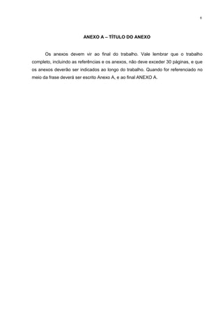 6
ANEXO A – TÍTULO DO ANEXO
Os anexos devem vir ao final do trabalho. Vale lembrar que o trabalho
completo, incluindo as referências e os anexos, não deve exceder 30 páginas, e que
os anexos deverão ser indicados ao longo do trabalho. Quando for referenciado no
meio da frase deverá ser escrito Anexo A, e ao final ANEXO A.
 