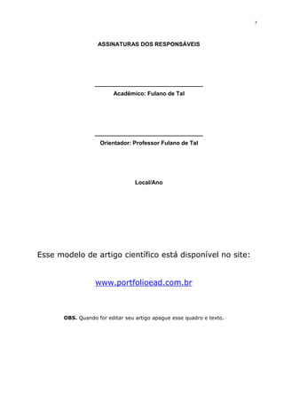 7
ASSINATURAS DOS RESPONSÁVEIS
__________________________________
Acadêmico: Fulano de Tal
__________________________________
Orientador: Professor Fulano de Tal
Local/Ano
Esse modelo de artigo científico está disponível no site:
www.portfolioead.com.br
OBS. Quando for editar seu artigo apague esse quadro e texto.
 