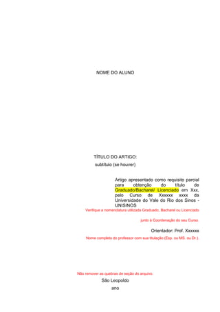 NOME DO ALUNO
TÍTULO DO ARTIGO:
subtítulo (se houver)
Artigo apresentado como requisito parcial
para obtenção do título de
Graduado/Bacharel/ Licenciado em Xxx,
pelo Curso de Xxxxxx xxxx da
Universidade do Vale do Rio dos Sinos -
UNISINOS
Verifique a nomenclatura utilizada Graduado, Bacharel ou Licenciado
junto à Coordenação do seu Curso.
Orientador: Prof. Xxxxxx
Nome completo do professor com sua titulação (Esp. ou MS. ou Dr.).
Não remover as quebras de seção do arquivo.
São Leopoldo
ano
 
