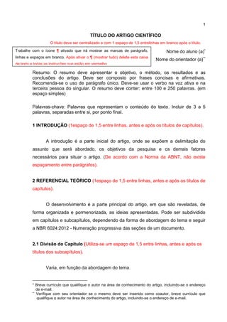 1
TÍTULO DO ARTIGO CIENTÍFICO
O título deve ser centralizado e com 1 espaço de 1,5 entrelinhas em branco após o título.
Nome do aluno (a)*
Nome do orientador (a)**
Resumo: O resumo deve apresentar o objetivo, o método, os resultados e as
conclusões do artigo. Deve ser composto por frases concisas e afirmativas.
Recomenda-se o uso de parágrafo único. Deve-se usar o verbo na voz ativa e na
terceira pessoa do singular. O resumo deve conter: entre 100 e 250 palavras. (em
espaço simples)
Palavras-chave: Palavras que representam o conteúdo do texto. Incluir de 3 a 5
palavras, separadas entre si, por ponto final.
1 INTRODUÇÃO (1espaço de 1,5 entre linhas, antes e após os títulos de capítulos).
A introdução é a parte inicial do artigo, onde se expõem a delimitação do
assunto que será abordado, os objetivos da pesquisa e os demais fatores
necessários para situar o artigo. (De acordo com a Norma da ABNT, não existe
espaçamento entre parágrafos).
2 REFERENCIAL TEÓRICO (1espaço de 1,5 entre linhas, antes e após os títulos de
capítulos).
O desenvolvimento é a parte principal do artigo, em que são reveladas, de
forma organizada e pormenorizada, as ideias apresentadas. Pode ser subdividido
em capítulos e subcapítulos, dependendo da forma de abordagem do tema e seguir
a NBR 6024:2012 - Numeração progressiva das seções de um documento.
2.1 Divisão do Capítulo (Utiliza-se um espaço de 1,5 entre linhas, antes e após os
títulos dos subcapítulos).
Varia, em função da abordagem do tema.
* Breve currículo que qualifique o autor na área de conhecimento do artigo, incluindo-se o endereço
de e-mail.
** Verifique com seu orientador se o mesmo deve ser inserido como coautor, breve currículo que
qualifique o autor na área de conhecimento do artigo, incluindo-se o endereço de e-mail.
Trabalhe com o ícone ¶ ativado que irá mostrar as marcas de parágrafo,
linhas e espaços em branco. Após ativar o ¶ (mostrar tudo) delete esta caixa
de texto e todas as instruções que estão em vermelho.
 