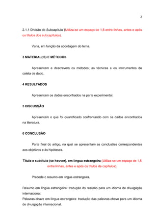 2
2.1.1 Divisão do Subcapítulo (Utiliza-se um espaço de 1,5 entre linhas, antes e após
os títulos dos subcapítulos).
Varia, em função da abordagem do tema.
3 MATERIAL(IS) E MÉTODOS
Apresentam e descrevem os métodos; as técnicas e os instrumentos de
coleta de dado.
4 RESULTADOS
Apresentam os dados encontrados na parte experimental.
5 DISCUSSÃO
Apresentam o que foi quantificado confrontando com os dados encontrados
na literatura.
6 CONCLUSÃO
Parte final do artigo, na qual se apresentam as conclusões correspondentes
aos objetivos e às hipóteses.
Título e subtítulo (se houver), em língua estrangeira (Utiliza-se um espaço de 1,5
entre linhas, antes e após os títulos de capítulos).
Precede o resumo em língua estrangeira.
Resumo em língua estrangeira: tradução do resumo para um idioma de divulgação
internacional.
Palavras-chave em língua estrangeira: tradução das palavras-chave para um idioma
de divulgação internacional.
 