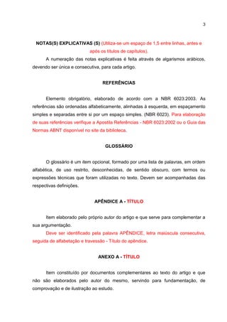 3
NOTAS(S) EXPLICATIVAS (S) (Utiliza-se um espaço de 1,5 entre linhas, antes e
após os títulos de capítulos).
A numeração das notas explicativas é feita através de algarismos arábicos,
devendo ser única e consecutiva, para cada artigo.
REFERÊNCIAS
Elemento obrigatório, elaborado de acordo com a NBR 6023:2003. As
referências são ordenadas alfabeticamente, alinhadas à esquerda, em espaçamento
simples e separadas entre si por um espaço simples. (NBR 6023). Para elaboração
de suas referências verifique a Apostila Referências - NBR 6023:2002 ou o Guia das
Normas ABNT disponível no site da biblioteca.
GLOSSÁRIO
O glossário é um item opcional, formado por uma lista de palavras, em ordem
alfabética, de uso restrito, desconhecidas, de sentido obscuro, com termos ou
expressões técnicas que foram utilizadas no texto. Devem ser acompanhadas das
respectivas definições.
APÊNDICE A - TÍTULO
Item elaborado pelo próprio autor do artigo e que serve para complementar a
sua argumentação.
Deve ser identificado pela palavra APÊNDICE, letra maiúscula consecutiva,
seguida de alfabetação e travessão - Título do apêndice.
ANEXO A - TÍTULO
Item constituído por documentos complementares ao texto do artigo e que
não são elaborados pelo autor do mesmo, servindo para fundamentação, de
comprovação e de ilustração ao estudo.
 