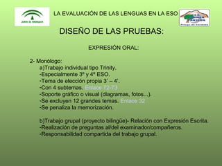 LA EVALUACIÓN DE LAS LENGUAS EN LA ESO

DISEÑO DE LAS PRUEBAS:
EXPRESIÓN ORAL:
2- Monólogo:
a)Trabajo individual tipo Trinity.
-Especialmente 3º y 4º ESO.
-Tema de elección propia 3’ – 4’.
-Con 4 subtemas. Enlace 72-73
-Soporte gráfico o visual (diagramas, fotos...).
-Se excluyen 12 grandes temas. Enlace 32
-Se penaliza la memorización.
b)Trabajo grupal (proyecto bilingüe)- Relación con Expresión Escrita.
-Realización de preguntas al/del examinador/compañeros.
-Responsabilidad compartida del trabajo grupal.

 