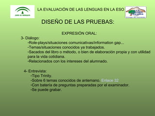LA EVALUACIÓN DE LAS LENGUAS EN LA ESO

DISEÑO DE LAS PRUEBAS:
EXPRESIÓN ORAL:
3- Diálogo:
-Role-plays/situaciones comunicativas/information gap...
-Temas/situaciones conocidos ya trabajados.
-Sacados del libro o método, o bien de elaboración propia y con utilidad
para la vida cotidiana.
-Relacionados con los intereses del alumnado.
4- Entrevista:
-Tipo Trinity.
-Sobre 6 temas conocidos de antemano. Enlace 32
-Con batería de preguntas preparadas por el examinador.
-Se puede grabar.

 
