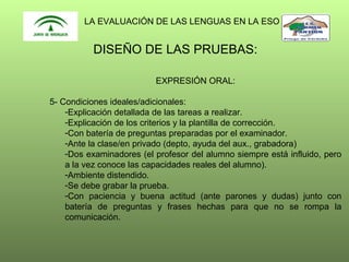 LA EVALUACIÓN DE LAS LENGUAS EN LA ESO

DISEÑO DE LAS PRUEBAS:
EXPRESIÓN ORAL:
5- Condiciones ideales/adicionales:
-Explicación detallada de las tareas a realizar.
-Explicación de los criterios y la plantilla de corrección.
-Con batería de preguntas preparadas por el examinador.
-Ante la clase/en privado (depto, ayuda del aux., grabadora)
-Dos examinadores (el profesor del alumno siempre está influido, pero
a la vez conoce las capacidades reales del alumno).
-Ambiente distendido.
-Se debe grabar la prueba.
-Con paciencia y buena actitud (ante parones y dudas) junto con
batería de preguntas y frases hechas para que no se rompa la
comunicación.

 