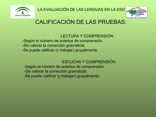 LA EVALUACIÓN DE LAS LENGUAS EN LA ESO

CALIFICACIÓN DE LAS PRUEBAS:
LECTURA Y COMPRENSIÓN:
-Según el número de aciertos de comprensión.
-Sin valorar la corrección gramatical.
-Se puede calificar (y trabajar) grupalmente.
ESCUCHA Y COMPRENSIÓN:
-Según el número de aciertos de comprensión.
-Sin valorar la corrección gramatical.
-Se puede calificar (y trabajar) grupalmente.

 