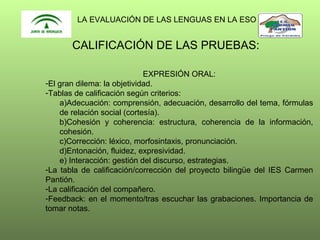 LA EVALUACIÓN DE LAS LENGUAS EN LA ESO

CALIFICACIÓN DE LAS PRUEBAS:
EXPRESIÓN ORAL:
-El gran dilema: la objetividad.
-Tablas de calificación según criterios:
a)Adecuación: comprensión, adecuación, desarrollo del tema, fórmulas
de relación social (cortesía).
b)Cohesión y coherencia: estructura, coherencia de la información,
cohesión.
c)Corrección: léxico, morfosintaxis, pronunciación.
d)Entonación, fluidez, expresividad.
e) Interacción: gestión del discurso, estrategias.
-La tabla de calificación/corrección del proyecto bilingüe del IES Carmen
Pantión.
-La calificación del compañero.
-Feedback: en el momento/tras escuchar las grabaciones. Importancia de
tomar notas.

 