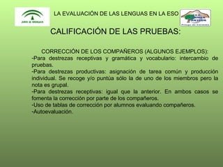 LA EVALUACIÓN DE LAS LENGUAS EN LA ESO

CALIFICACIÓN DE LAS PRUEBAS:
CORRECCIÓN DE LOS COMPAÑEROS (ALGUNOS EJEMPLOS):
-Para destrezas receptivas y gramática y vocabulario: intercambio de
pruebas.
-Para destrezas productivas: asignación de tarea común y producción
individual. Se recoge y/o puntúa sólo la de uno de los miembros pero la
nota es grupal.
-Para destrezas receptivas: igual que la anterior. En ambos casos se
fomenta la corrección por parte de los compañeros.
-Uso de tablas de corrección por alumnos evaluando compañeros.
-Autoevaluación.

 