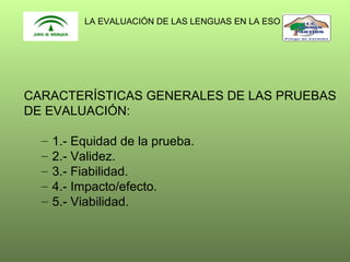 LA EVALUACIÓN DE LAS LENGUAS EN LA ESO

CARACTERÍSTICAS GENERALES DE LAS PRUEBAS
DE EVALUACIÓN:
–
–
–
–
–

1.- Equidad de la prueba.
2.- Validez.
3.- Fiabilidad.
4.- Impacto/efecto.
5.- Viabilidad.

 