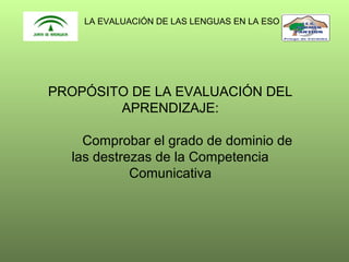 LA EVALUACIÓN DE LAS LENGUAS EN LA ESO

PROPÓSITO DE LA EVALUACIÓN DEL
APRENDIZAJE:
Comprobar el grado de dominio de
las destrezas de la Competencia
Comunicativa

 