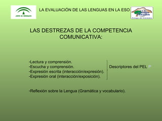 LA EVALUACIÓN DE LAS LENGUAS EN LA ESO

LAS DESTREZAS DE LA COMPETENCIA
COMUNICATIVA:

-Lectura y comprensión.
-Escucha y comprensión.
-Expresión escrita (interacción/expresión).
-Expresión oral (interacción/exposición).

Descriptores del PEL P

-Reflexión sobre la Lengua (Gramática y vocabulario).

 